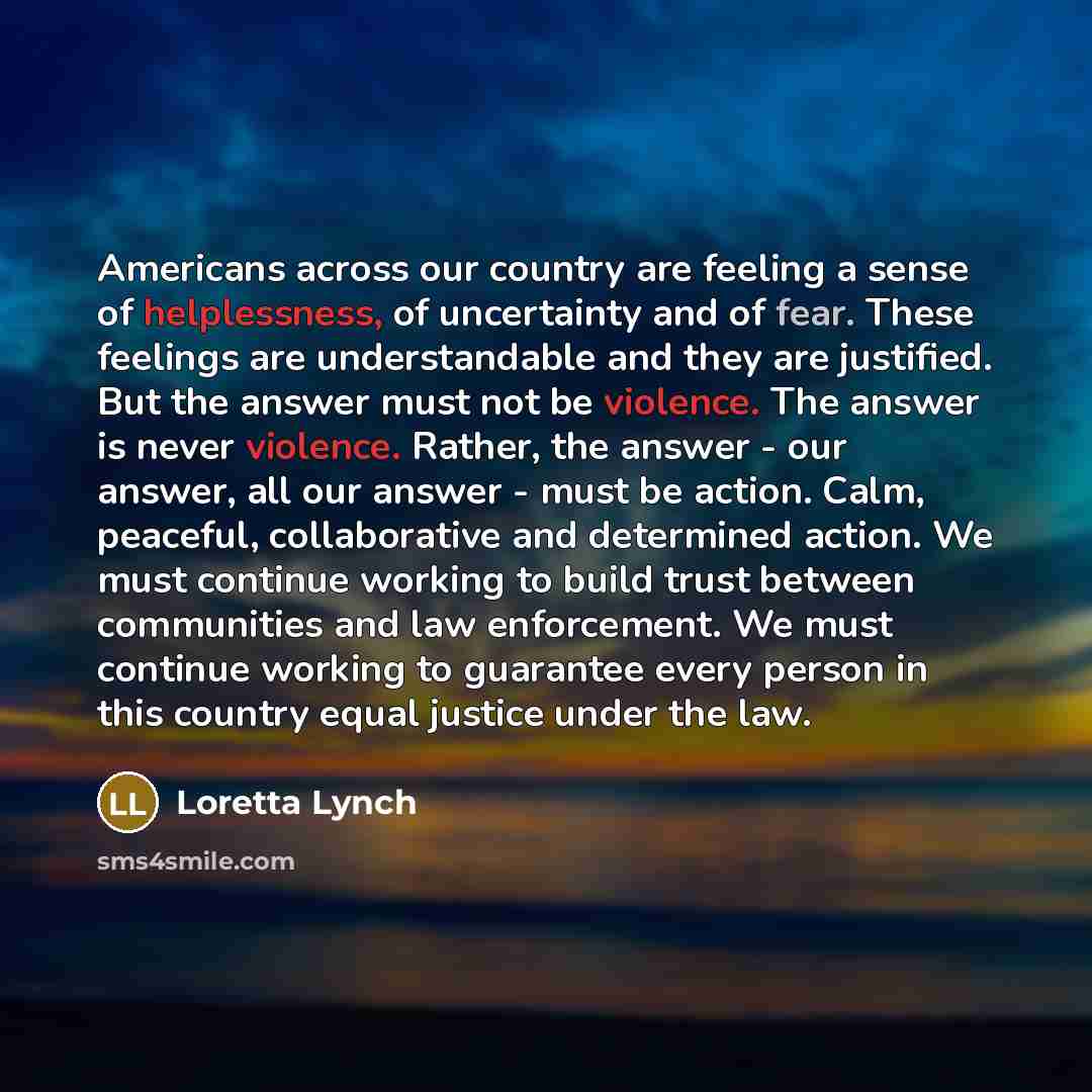 “Americans across our country are feeling a sense of helplessness, of uncertainty and of fear. These feelings are understandable and they are justified. But the answer must not be violence. The answer is never violence. Rather, the answer - our answer, all our answer - must be action. Calm…” quote by Loretta Lynch