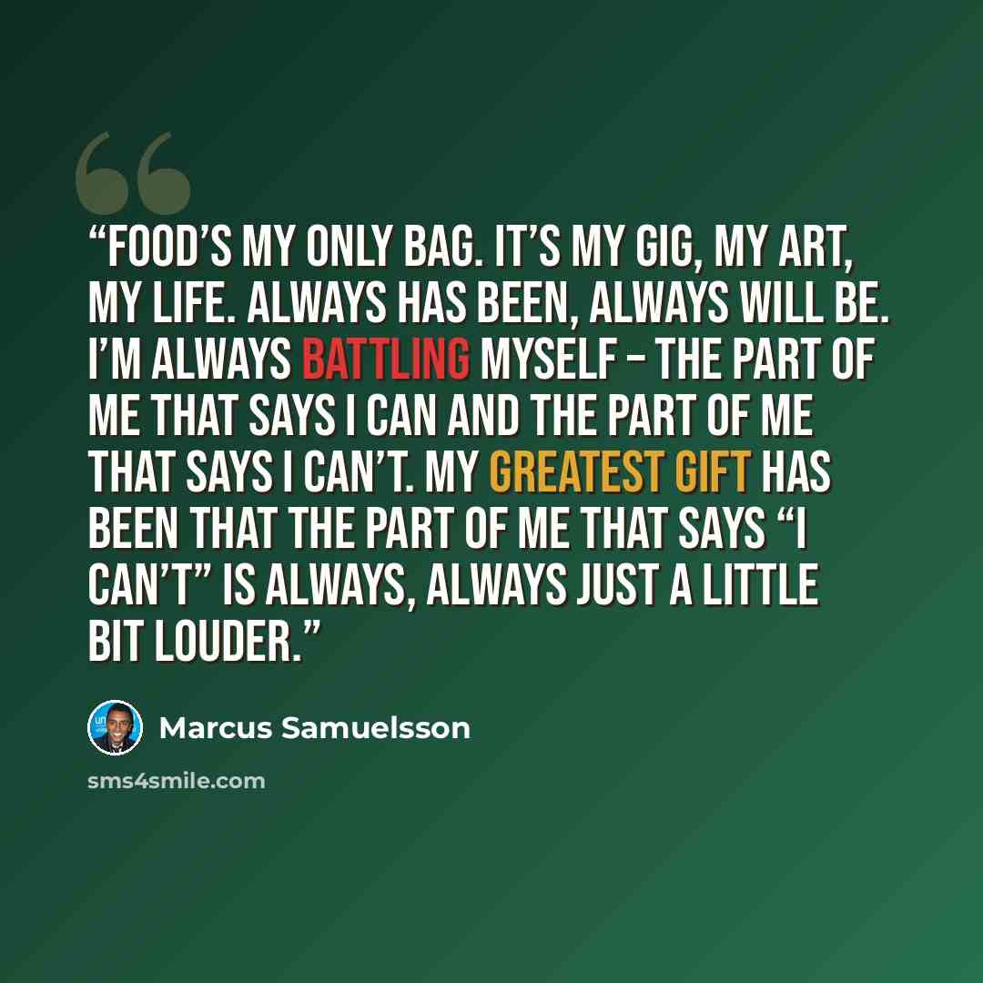 “Food’s my only bag. It’s my gig, my art, my life. Always has been, always will be. I’m always battling myself – the part of me that says I can and the part of me that says I can’t. My greatest gift has been that the part of me that says “I can’t” is always, always just a little bit louder.” quote by Marcus Samuelsson