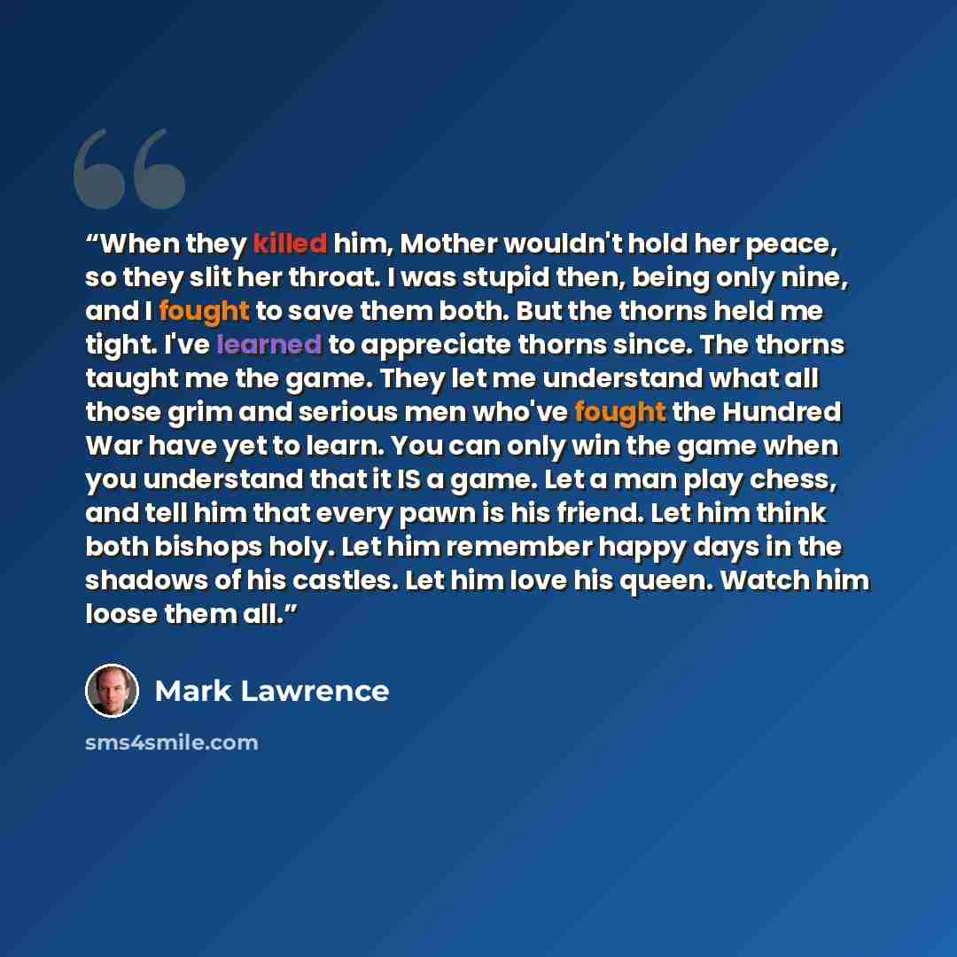 “When they killed him, Mother wouldn't hold her peace, so they slit her throat. I was stupid then, being only nine, and I fought to save them both. But the thorns held me tight. I've learned to appreciate thorns since. The thorns taught me the game. They let me understand what all those grim and…” quote by Mark Lawrence