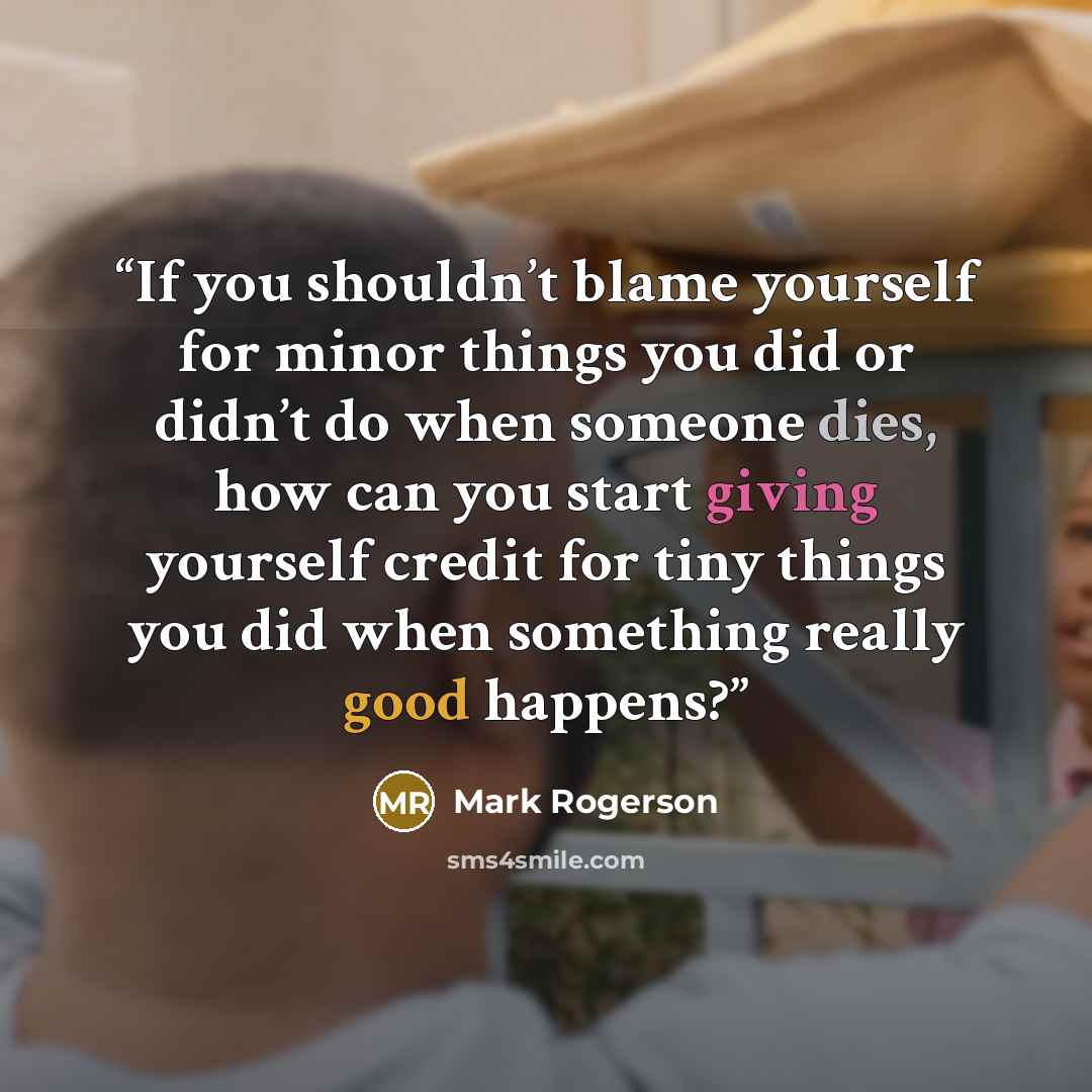 “If you shouldn’t blame yourself for minor things you did or didn’t do when someone dies, how can you start giving yourself credit for tiny things you did when something really good happens?” quote by Mark Rogerson