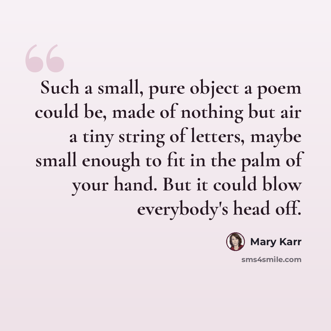 “Such a small, pure object a poem could be, made of nothing but air a tiny string of letters, maybe small enough to fit in the palm of your hand. But it could blow everybody's head off.” quote by Mary Karr