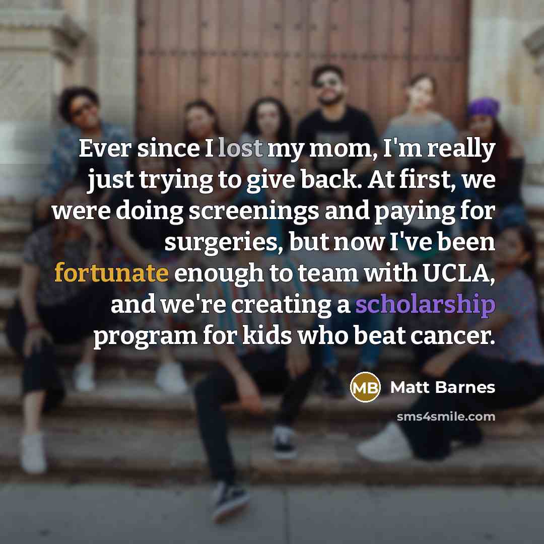 “Ever since I lost my mom, I'm really just trying to give back. At first, we were doing screenings and paying for surgeries, but now I've been fortunate enough to team with UCLA, and we're creating a scholarship program for kids who beat cancer.” quote by Matt Barnes