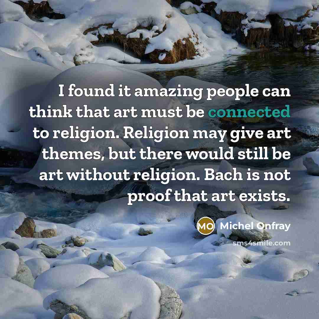 “I found it amazing people can think that art must be connected to religion. Religion may give art themes, but there would still be art without religion. Bach is not proof that art exists.” quote by Michel Onfray