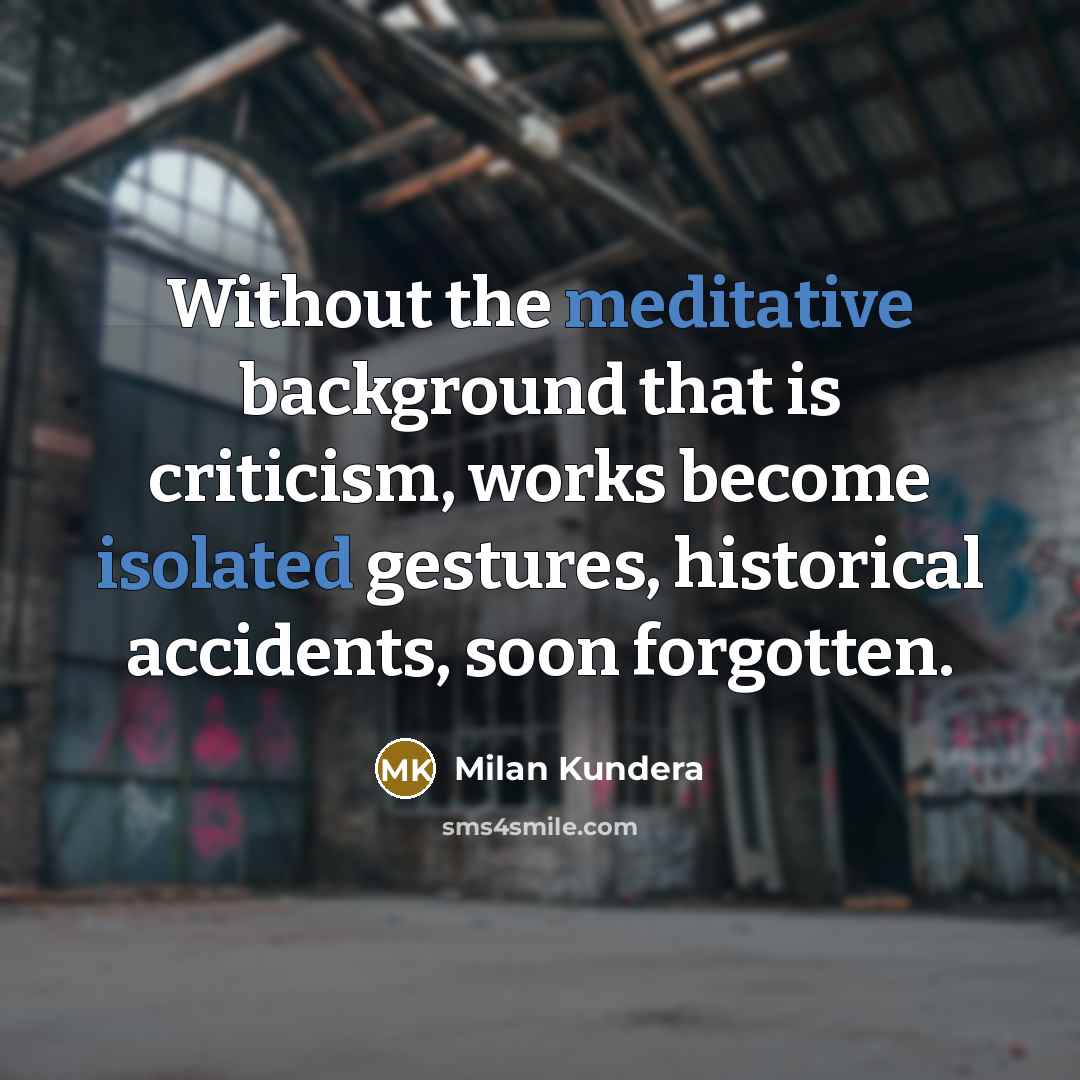 “Without the meditative background that is criticism, works become isolated gestures, historical accidents, soon forgotten.” quote by Milan Kundera