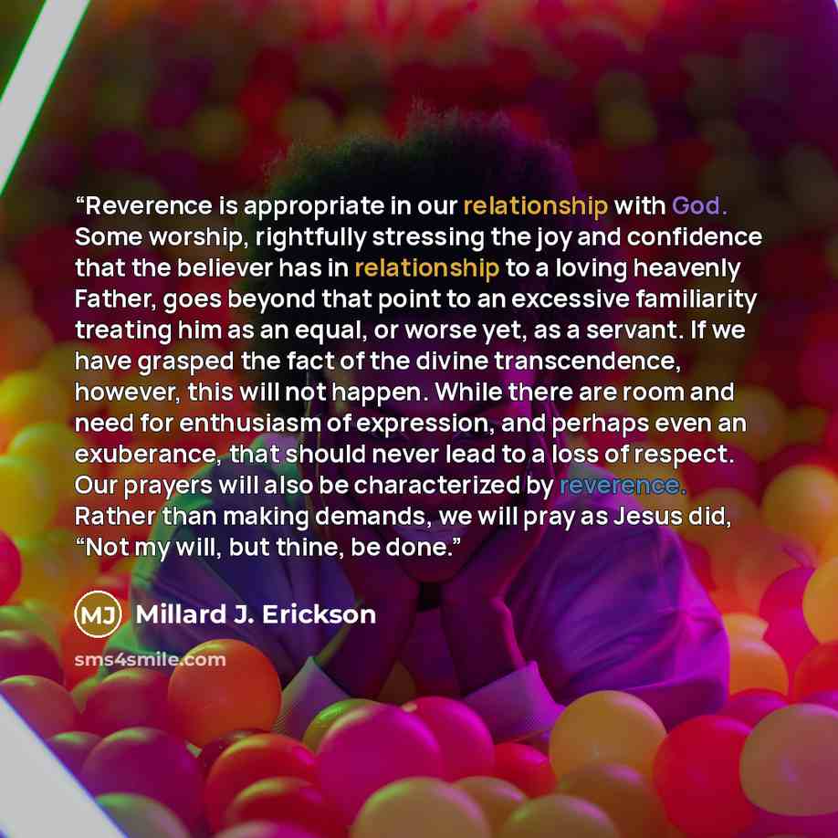 “Reverence is appropriate in our relationship with God. Some worship, rightfully stressing the joy and confidence that the believer has in relationship to a loving heavenly Father, goes beyond that point to an excessive familiarity treating him as an equal, or worse yet, as a servant. If we have…” quote by Millard J. Erickson