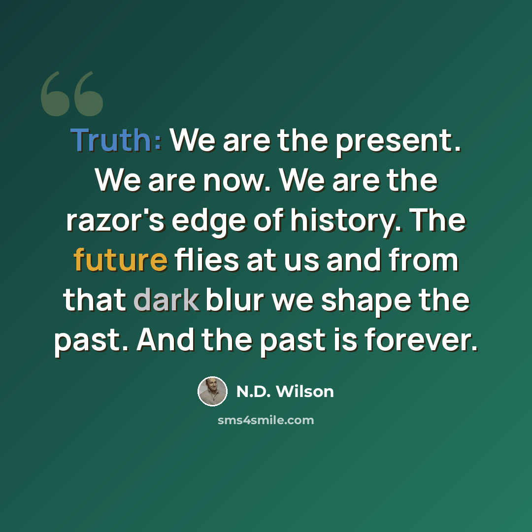 “Truth: We are the present. We are now. We are the razor's edge of history. The future flies at us and from that dark blur we shape the past. And the past is forever.” quote by N.D. Wilson