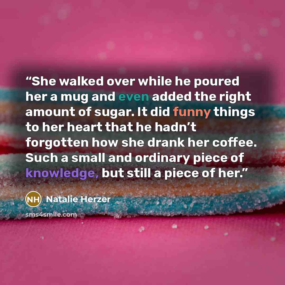 “She walked over while he poured her a mug and even added the right amount of sugar. It did funny things to her heart that he hadn’t forgotten how she drank her coffee. Such a small and ordinary piece of knowledge, but still a piece of her.” quote by Natalie Herzer