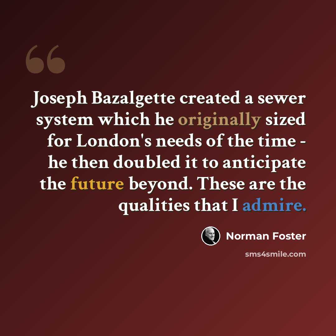 “Joseph Bazalgette created a sewer system which he originally sized for London's needs of the time - he then doubled it to anticipate the future beyond. These are the qualities that I admire.” quote by Norman Foster