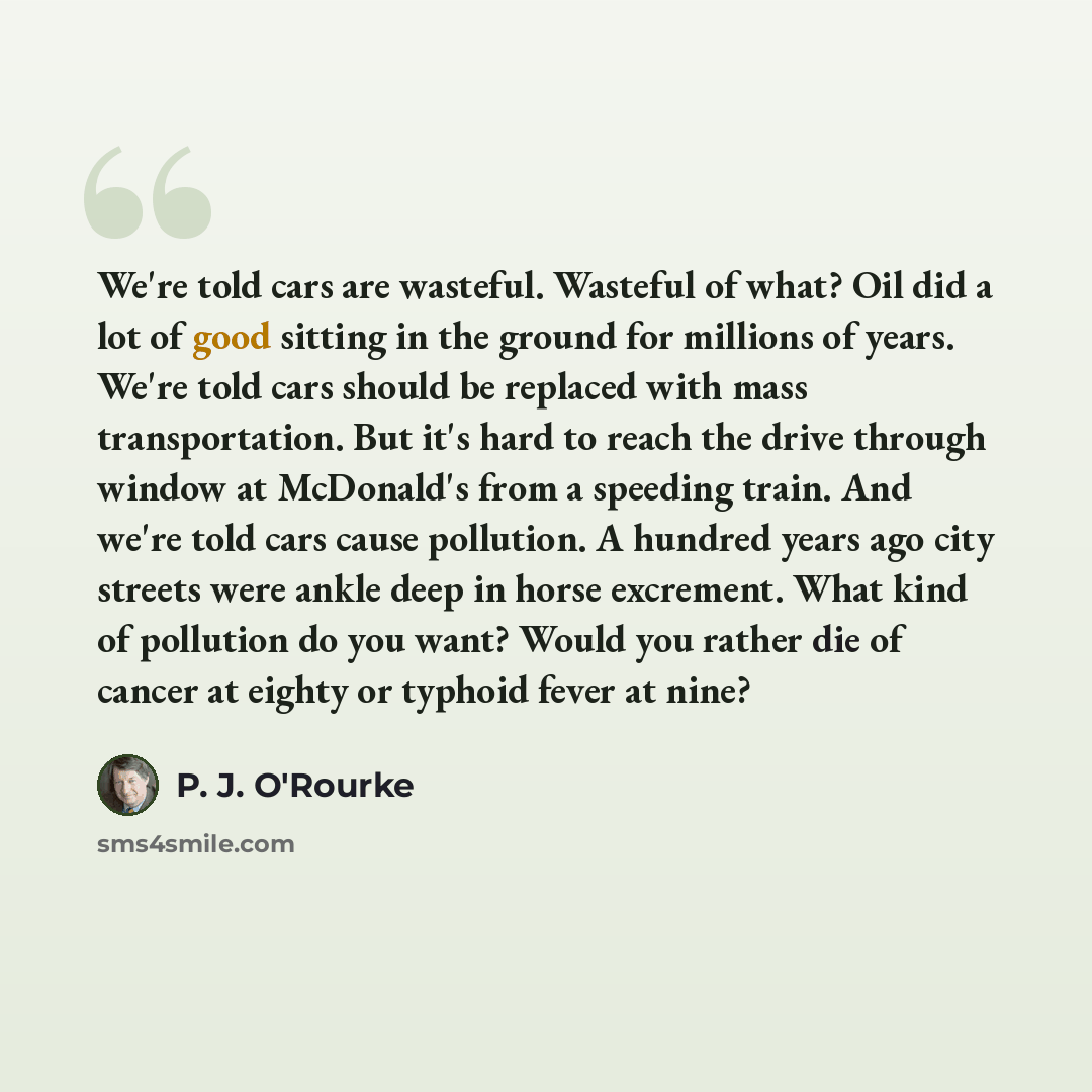 “We're told cars are wasteful. Wasteful of what? Oil did a lot of good sitting in the ground for millions of years. We're told cars should be replaced with mass transportation. But it's hard to reach the drive through window at McDonald's from a speeding train. And we're told cars cause pollution…” quote by P. J. O'Rourke