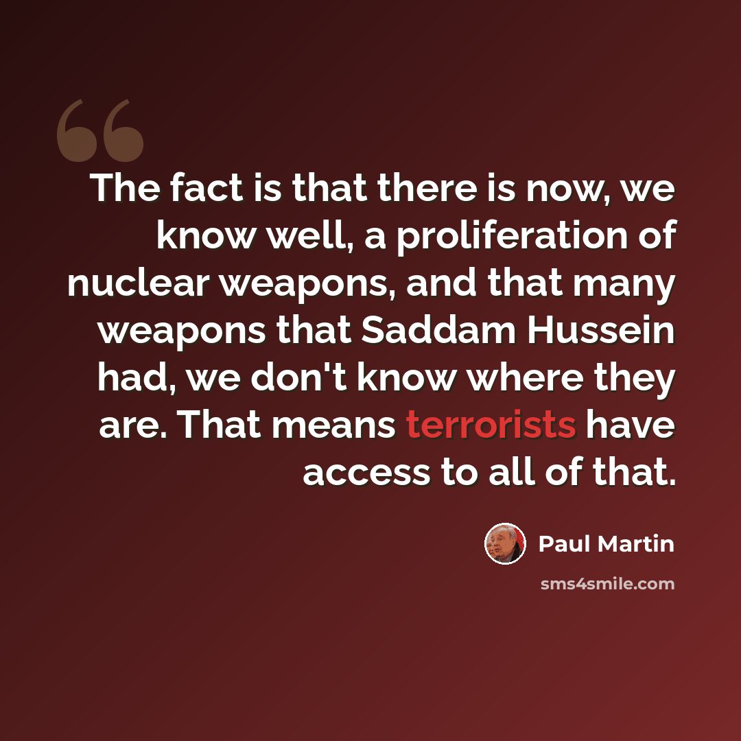 “The fact is that there is now, we know well, a proliferation of nuclear weapons, and that many weapons that Saddam Hussein had, we don't know where they are. That means terrorists have access to all of that.” quote by Paul Martin
