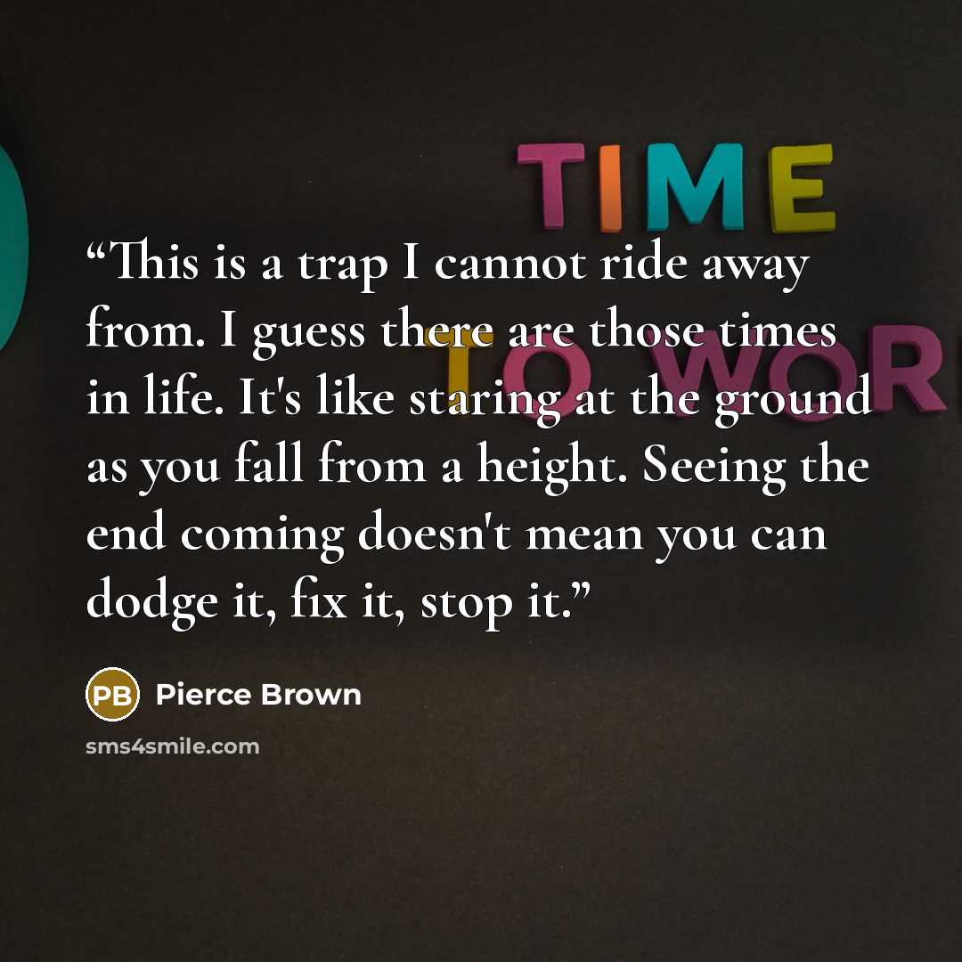 “This is a trap I cannot ride away from. I guess there are those times in life. It's like staring at the ground as you fall from a height. Seeing the end coming doesn't mean you can dodge it, fix it, stop it.” quote by Pierce Brown