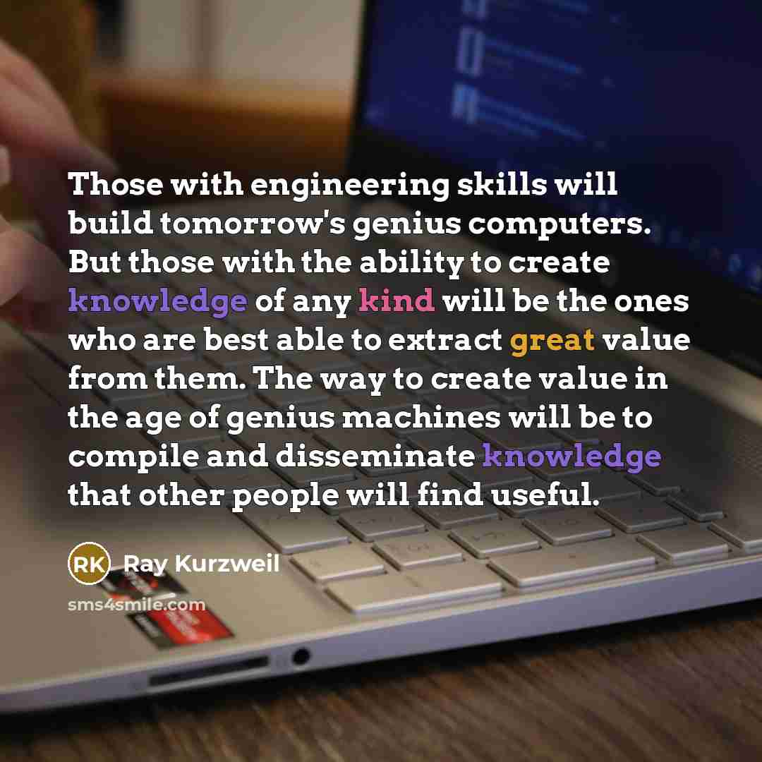 “Those with engineering skills will build tomorrow's genius computers. But those with the ability to create knowledge of any kind will be the ones who are best able to extract great value from them. The way to create value in the age of genius machines will be to compile and disseminate knowledge…” quote by Ray Kurzweil