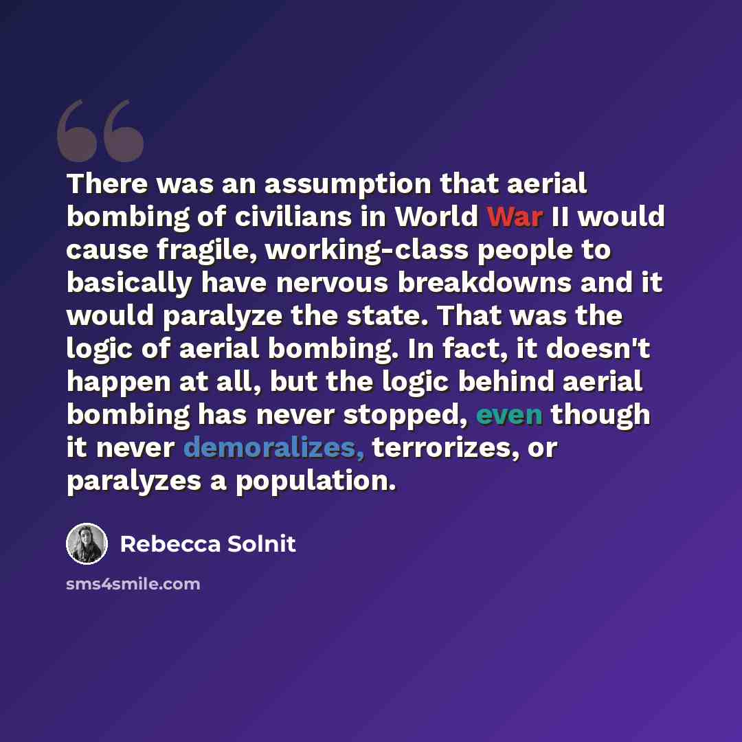 “There was an assumption that aerial bombing of civilians in World War II would cause fragile, working-class people to basically have nervous breakdowns and it would paralyze the state. That was the logic of aerial bombing. In fact, it doesn't happen at all, but the logic behind aerial bombing has…” quote by Rebecca Solnit