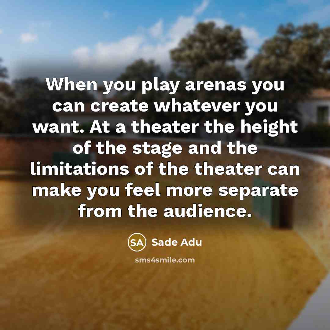 “When you play arenas you can create whatever you want. At a theater the height of the stage and the limitations of the theater can make you feel more separate from the audience.” quote by Sade Adu