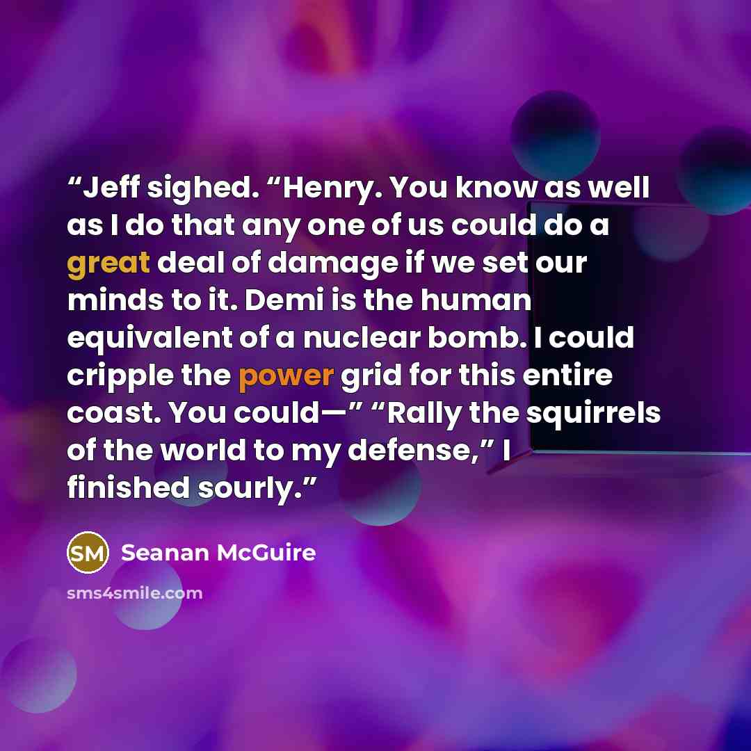 “Jeff sighed. “Henry. You know as well as I do that any one of us could do a great deal of damage if we set our minds to it. Demi is the human equivalent of a nuclear bomb. I could cripple the power grid for this entire coast. You could—” “Rally the squirrels of the world to my defense,” I finished…” quote by Seanan McGuire