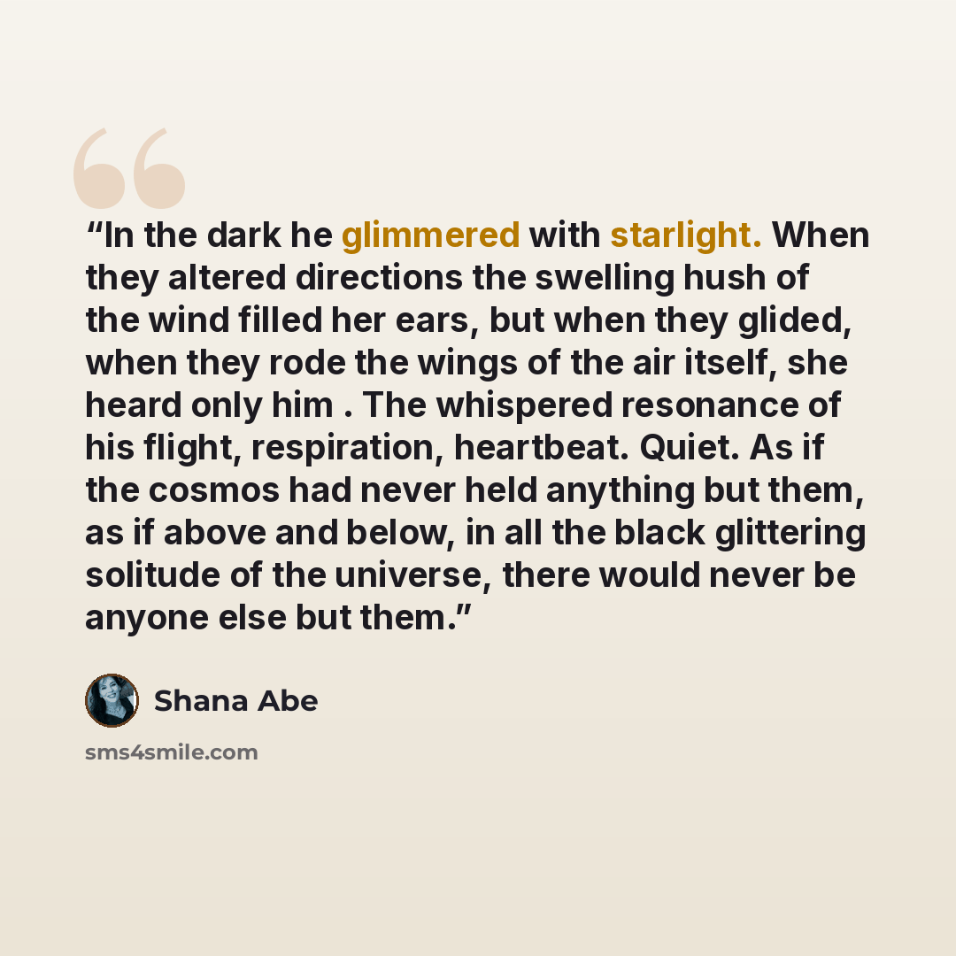 “In the dark he glimmered with starlight. When they altered directions the swelling hush of the wind filled her ears, but when they glided, when they rode the wings of the air itself, she heard only him . The whispered resonance of his flight, respiration, heartbeat. Quiet. As if the cosmos had…” quote by Shana Abé