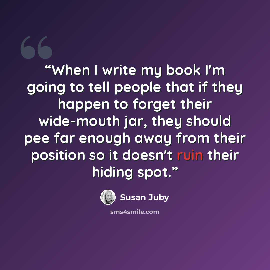 “When I write my book I'm going to tell people that if they happen to forget their wide-mouth jar, they should pee far enough away from their position so it doesn't ruin their hiding spot.” quote by Susan Juby