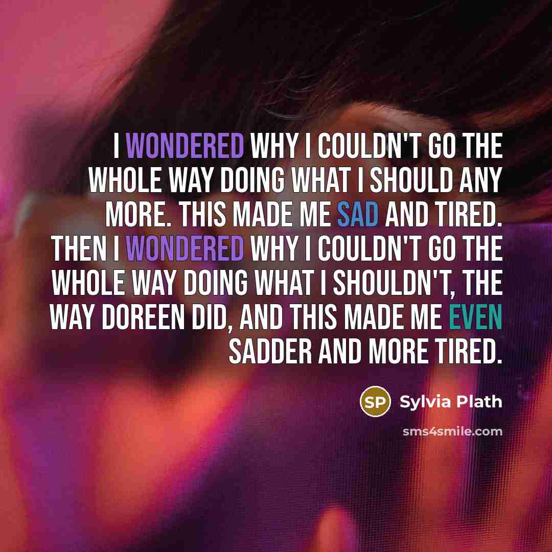 “I wondered why I couldn't go the whole way doing what I should any more. This made me sad and tired. Then I wondered why I couldn't go the whole way doing what I shouldn't, the way Doreen did, and this made me even sadder and more tired.” quote by Sylvia Plath
