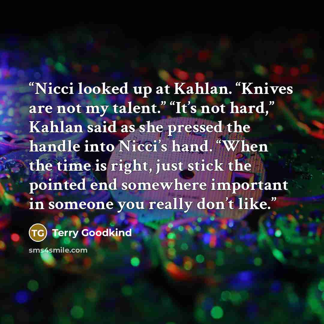 “Nicci looked up at Kahlan. “Knives are not my talent.” “It’s not hard,” Kahlan said as she pressed the handle into Nicci’s hand. “When the time is right, just stick the pointed end somewhere important in someone you really don’t like.” quote by Terry Goodkind