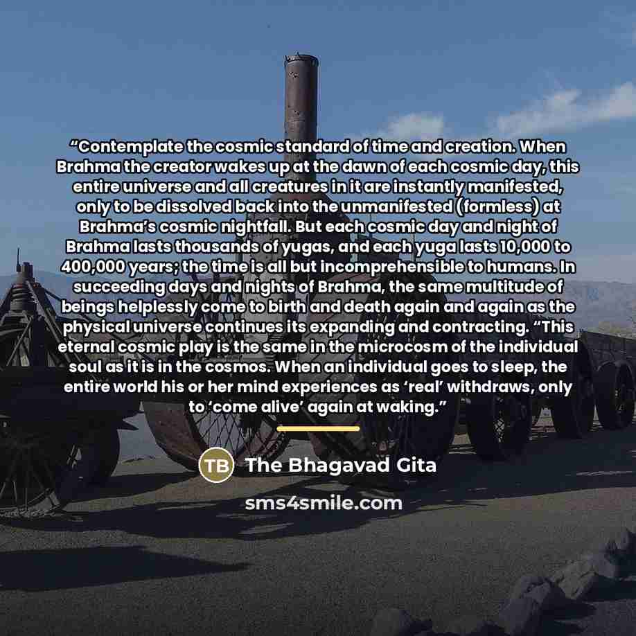 “Contemplate the cosmic standard of time and creation. When Brahma the creator wakes up at the dawn of each cosmic day, this entire universe and all creatures in it are instantly manifested, only to be dissolved back into the unmanifested (formless) at Brahma’s cosmic nightfall. But each cosmic day…” quote by The Bhagavad Gita