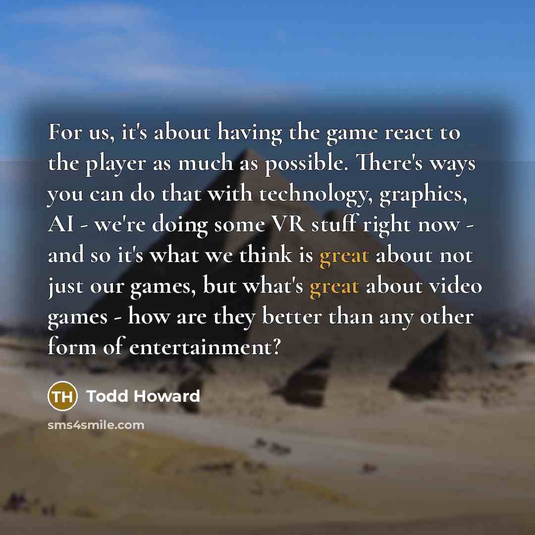 “For us, it's about having the game react to the player as much as possible. There's ways you can do that with technology, graphics, AI - we're doing some VR stuff right now - and so it's what we think is great about not just our games, but what's great about video games - how are they better than…” quote by Todd Howard
