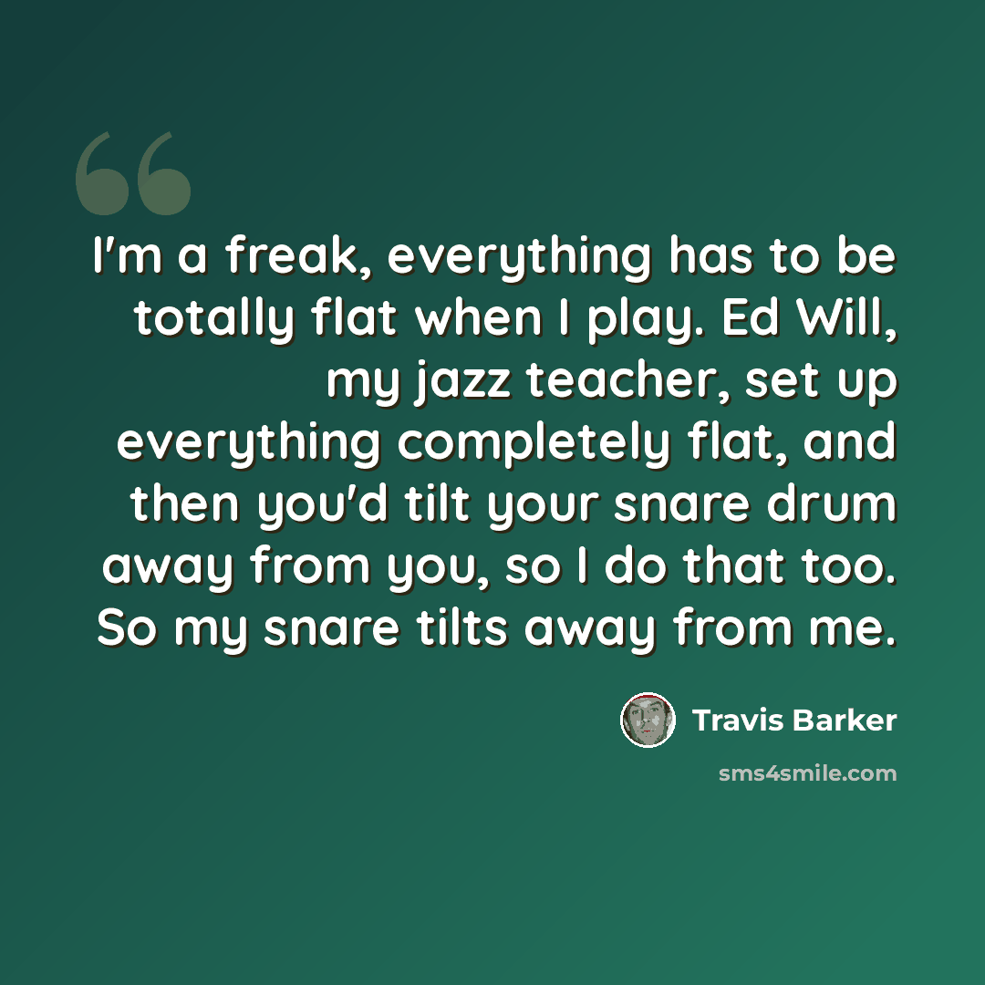 “I'm a freak, everything has to be totally flat when I play. Ed Will, my jazz teacher, set up everything completely flat, and then you'd tilt your snare drum away from you, so I do that too. So my snare tilts away from me.” quote by Travis Barker