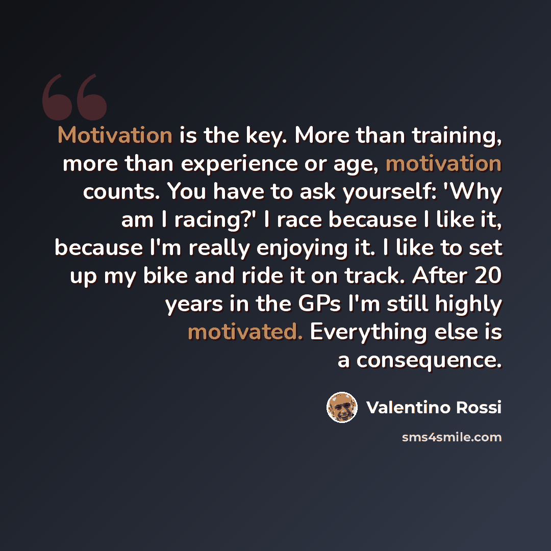 “Motivation is the key. More than training, more than experience or age, motivation counts. You have to ask yourself: 'Why am I racing?' I race because I like it, because I'm really enjoying it. I like to set up my bike and ride it on track. After 20 years in the GPs I'm still highly motivated…” quote by Valentino Rossi