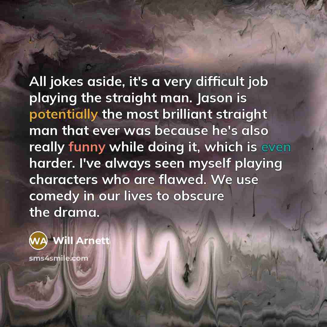 “All jokes aside, it's a very difficult job playing the straight man. Jason is potentially the most brilliant straight man that ever was because he's also really funny while doing it, which is even harder. I've always seen myself playing characters who are flawed. We use comedy in our lives to…” quote by Will Arnett