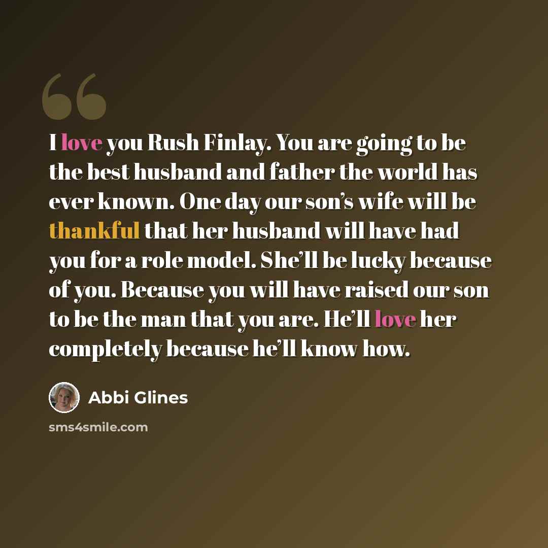 “I love you Rush Finlay. You are going to be the best husband and father the world has ever known. One day our son’s wife will be thankful that her husband will have had you for a role model. She’ll be lucky because of you. Because you will have raised our son to be the man that you are. He’ll love…” quote by Abbi Glines