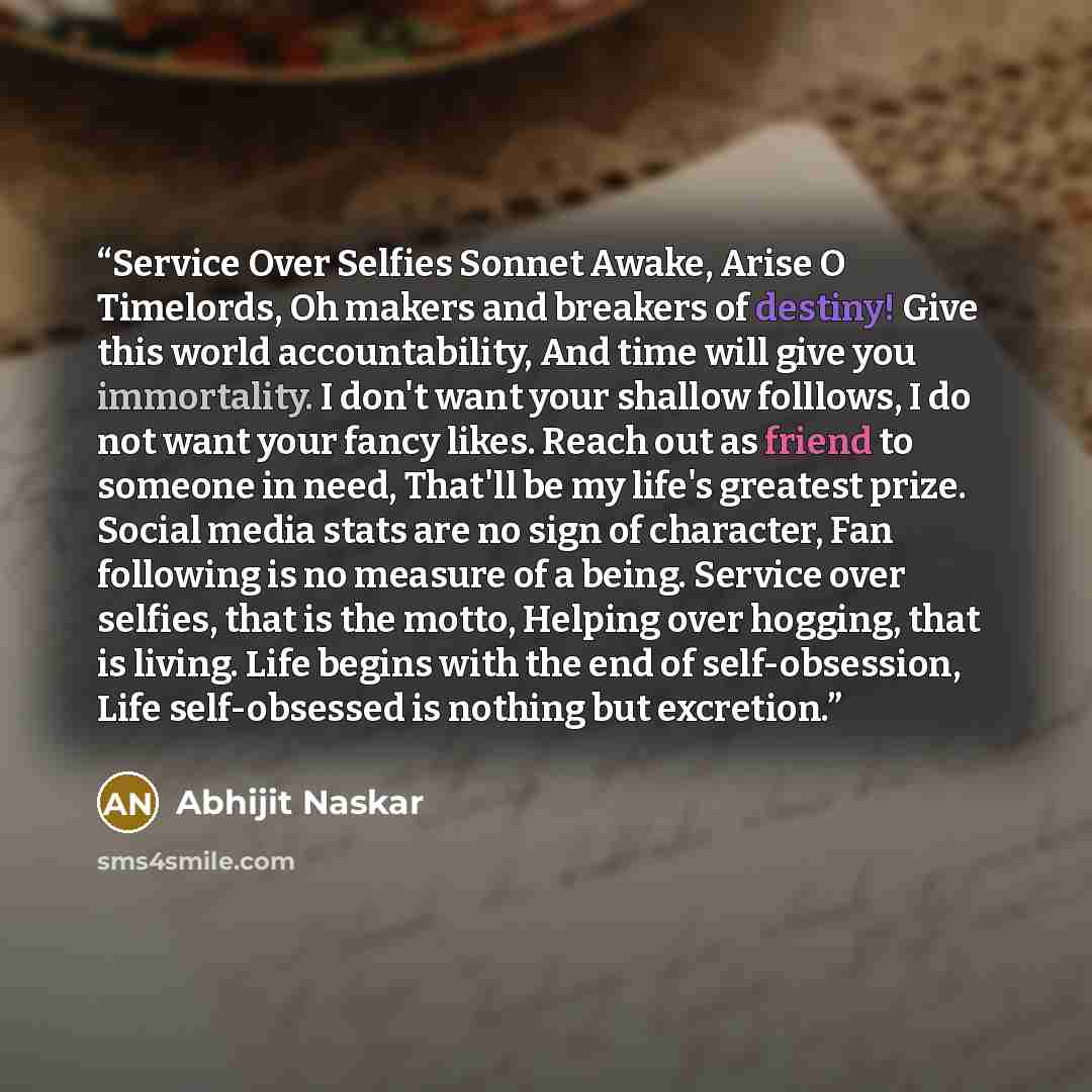 “Service Over Selfies Sonnet Awake, Arise O Timelords, Oh makers and breakers of destiny! Give this world accountability, And time will give you immortality. I don't want your shallow folllows, I do not want your fancy likes. Reach out as friend to someone in need, That'll be my life's greatest…” quote by Abhijit Naskar
