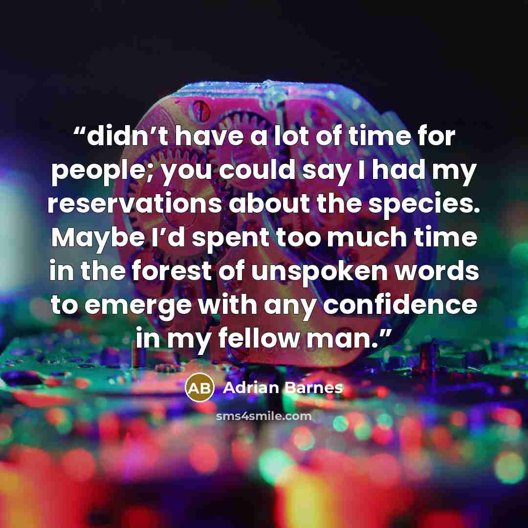 “didn’t have a lot of time for people; you could say I had my reservations about the species. Maybe I’d spent too much time in the forest of unspoken words to emerge with any confidence in my fellow man.” quote by Adrian Barnes