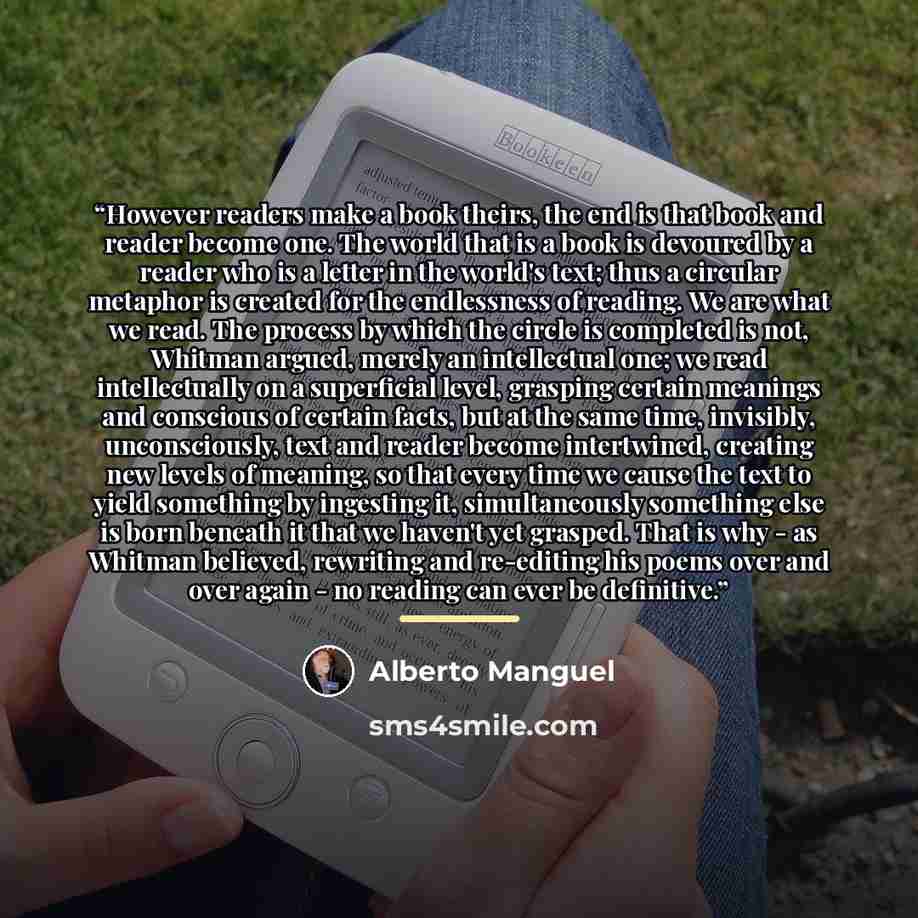“However readers make a book theirs, the end is that book and reader become one. The world that is a book is devoured by a reader who is a letter in the world's text; thus a circular metaphor is created for the endlessness of reading. We are what we read. The process by which the circle is…” quote by Alberto Manguel