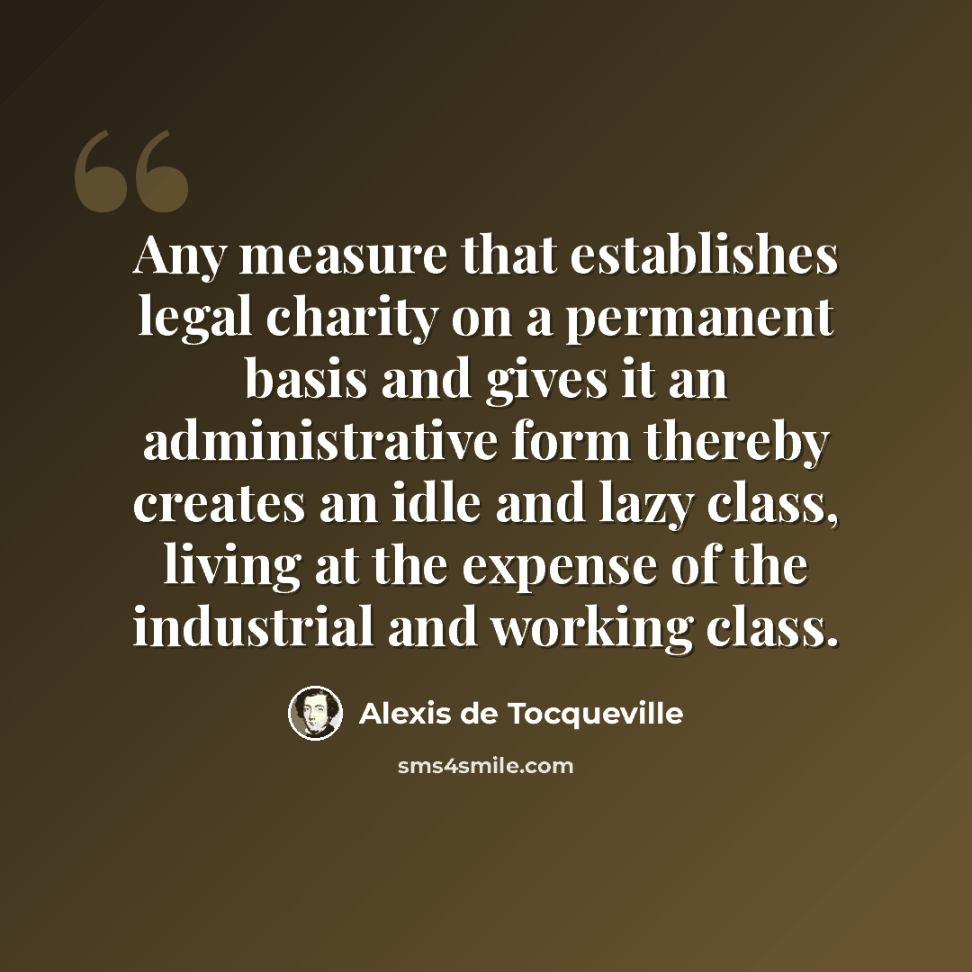 “Any measure that establishes legal charity on a permanent basis and gives it an administrative form thereby creates an idle and lazy class, living at the expense of the industrial and working class.” quote by Alexis de Tocqueville