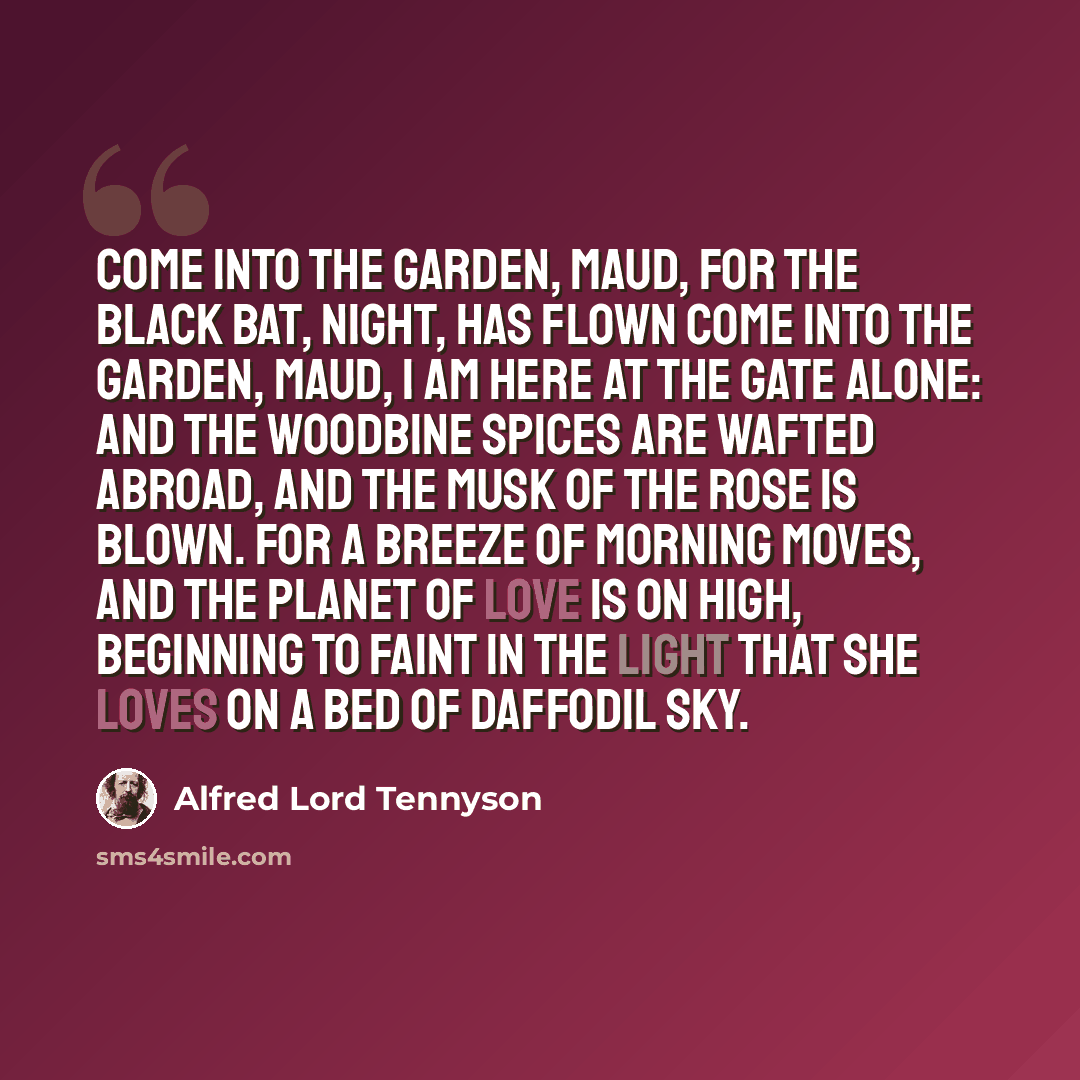 “Come into the garden, Maud, For the black bat, night, has flown Come into the garden, Maud, I am here at the gate alone: And the woodbine spices are wafted abroad, And the musk of the rose is blown. For a breeze of morning moves, And the planet of Love is on high, Beginning to faint in the light…” quote by Alfred Lord Tennyson