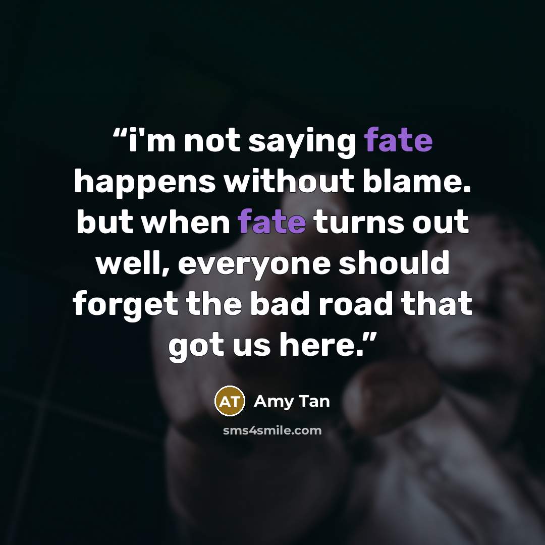 “i'm not saying fate happens without blame. but when fate turns out well, everyone should forget the bad road that got us here.” quote by Amy Tan