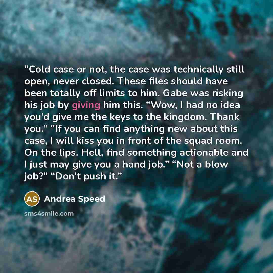 “Cold case or not, the case was technically still open, never closed. These files should have been totally off limits to him. Gabe was risking his job by giving him this. “Wow, I had no idea you’d give me the keys to the kingdom. Thank you.” “If you can find anything new about this case, I will…” quote by Andrea Speed