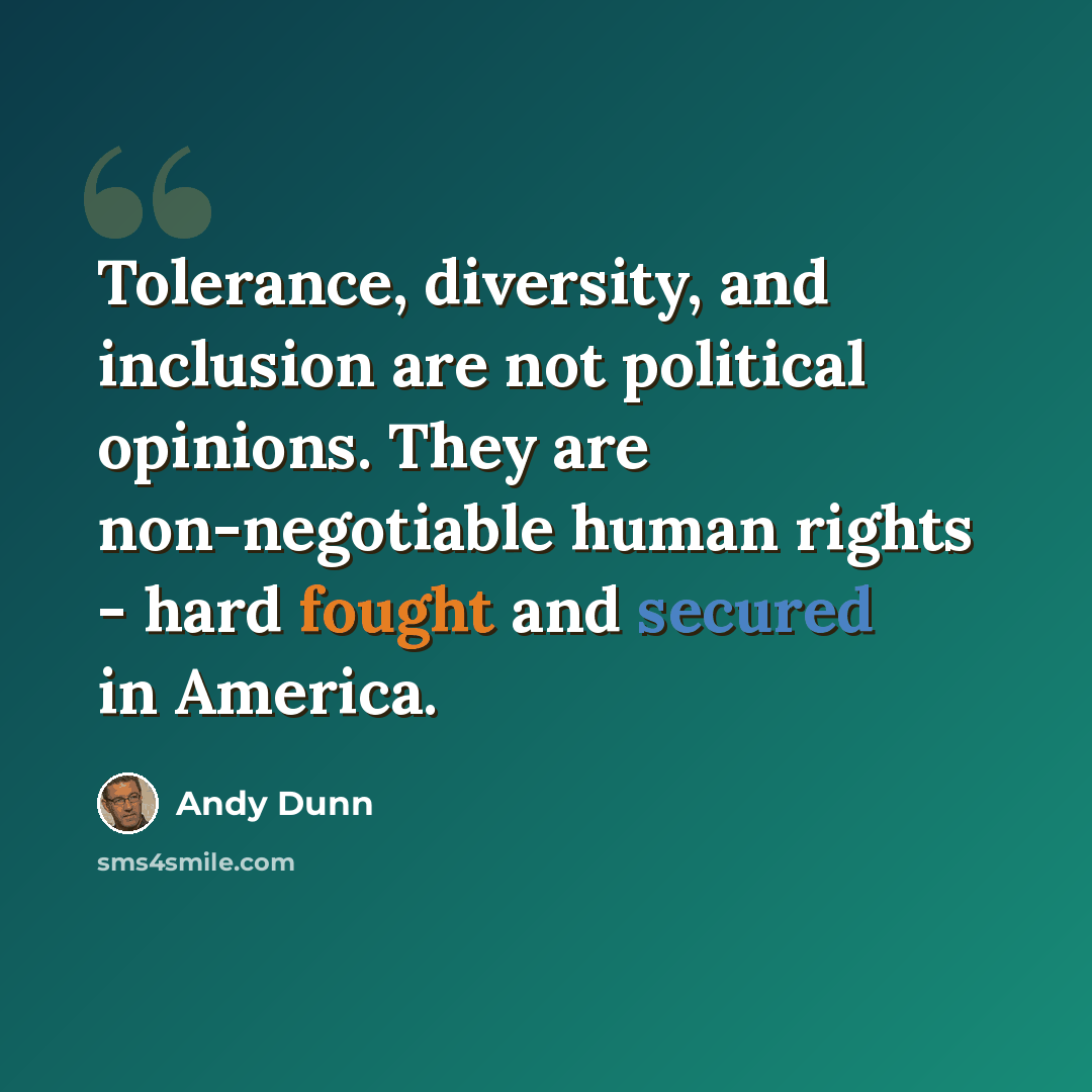 “Tolerance, diversity, and inclusion are not political opinions. They are non-negotiable human rights - hard fought and secured in America.” quote by Andy Dunn