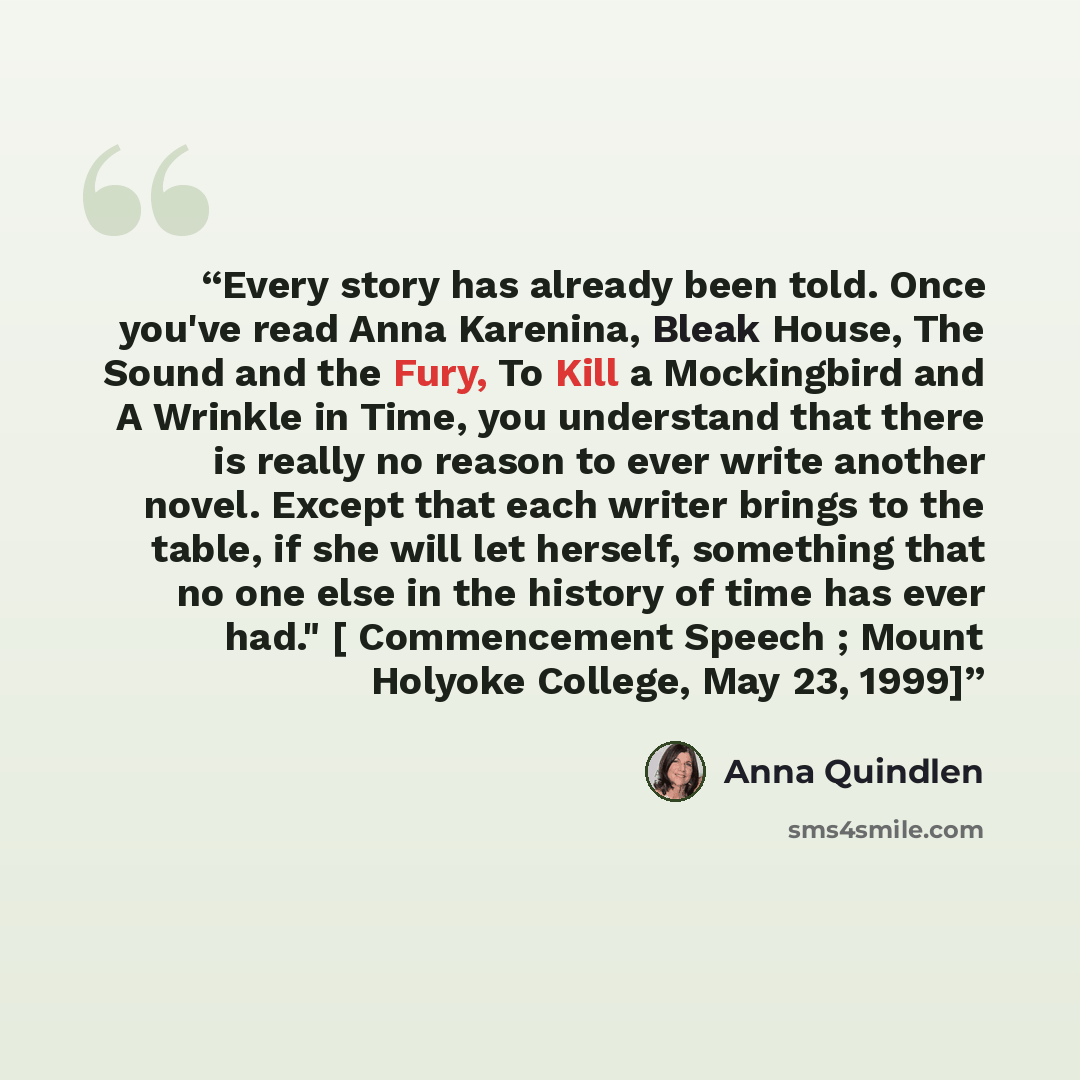 “Every story has already been told. Once you've read Anna Karenina, Bleak House, The Sound and the Fury, To Kill a Mockingbird and A Wrinkle in Time, you understand that there is really no reason to ever write another novel. Except that each writer brings to the table, if she will let herself…” quote by Anna Quindlen