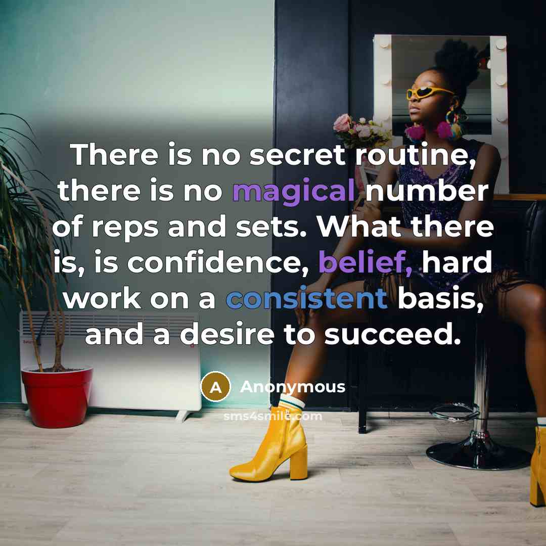 “There is no secret routine, there is no magical number of reps and sets. What there is, is confidence, belief, hard work on a consistent basis, and a desire to succeed.” quote by Anonymous