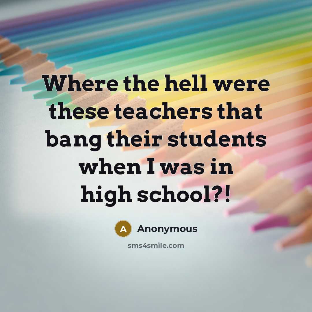 “Where the hell were these teachers that bang their students when I was in high school?!” quote by Anonymous