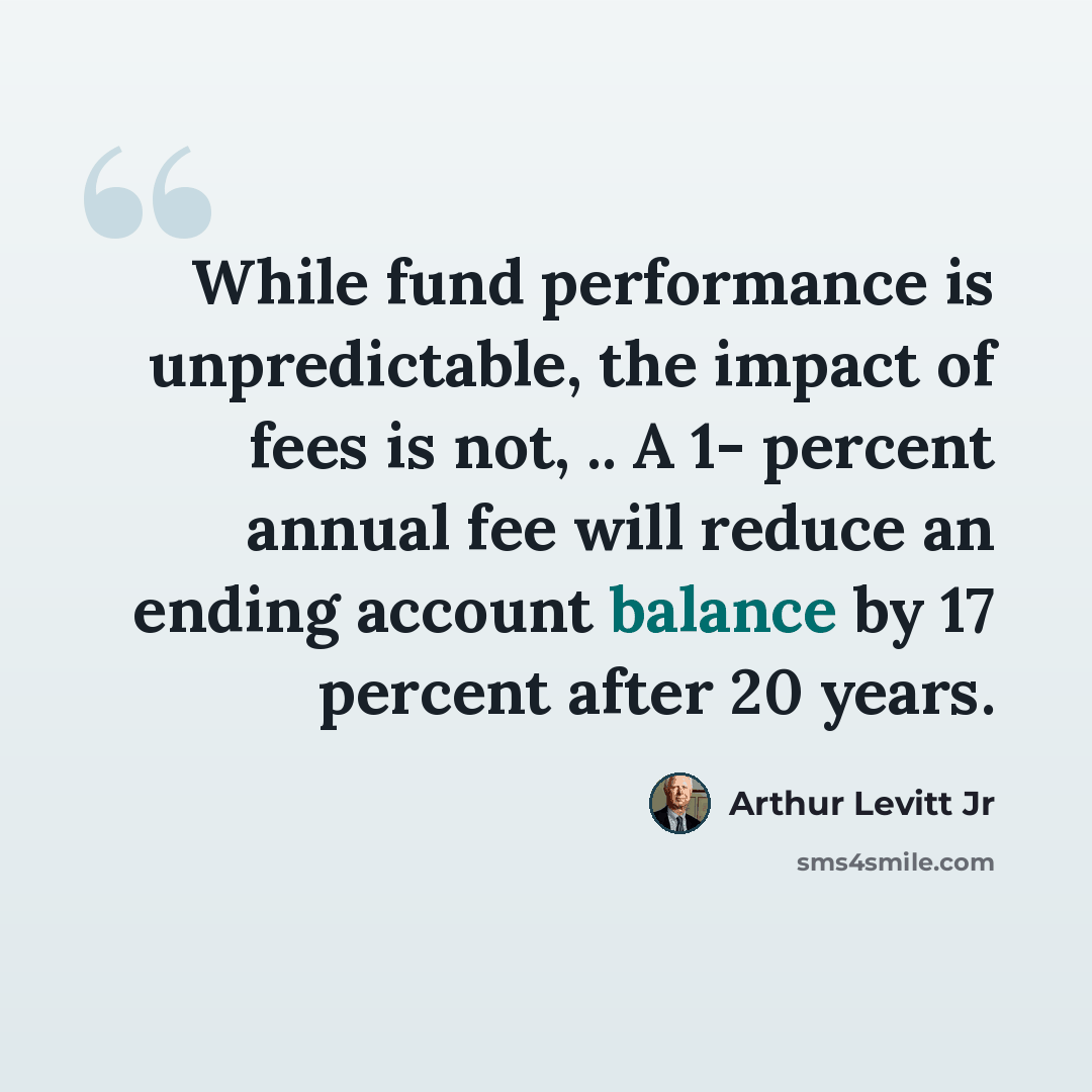 “While fund performance is unpredictable, the impact of fees is not, .. A 1- percent annual fee will reduce an ending account balance by 17 percent after 20 years.” quote by Arthur Levitt Jr