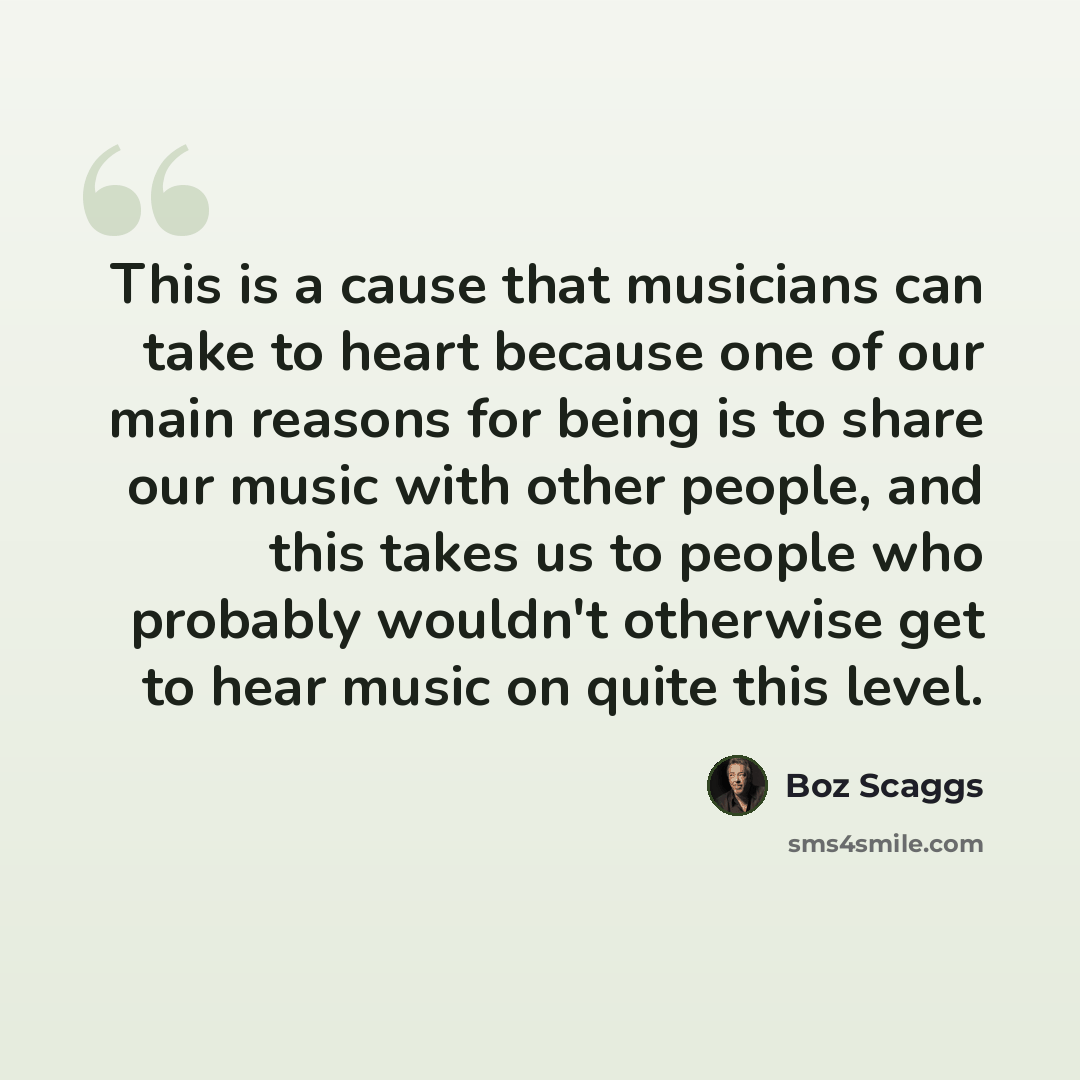 “This is a cause that musicians can take to heart because one of our main reasons for being is to share our music with other people, and this takes us to people who probably wouldn't otherwise get to hear music on quite this level.” quote by Boz Scaggs