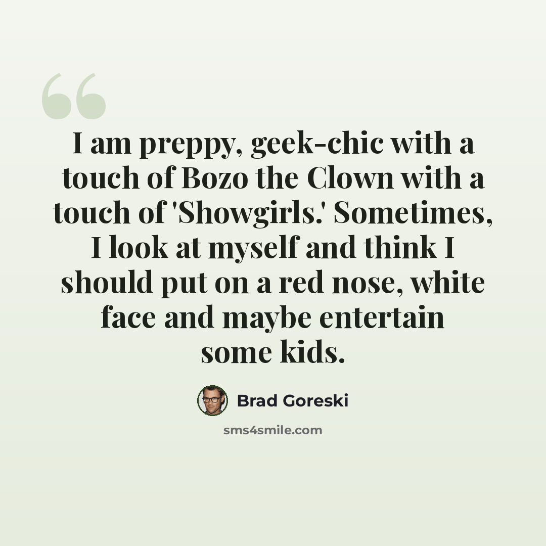 “I am preppy, geek-chic with a touch of Bozo the Clown with a touch of 'Showgirls.' Sometimes, I look at myself and think I should put on a red nose, white face and maybe entertain some kids.” quote by Brad Goreski