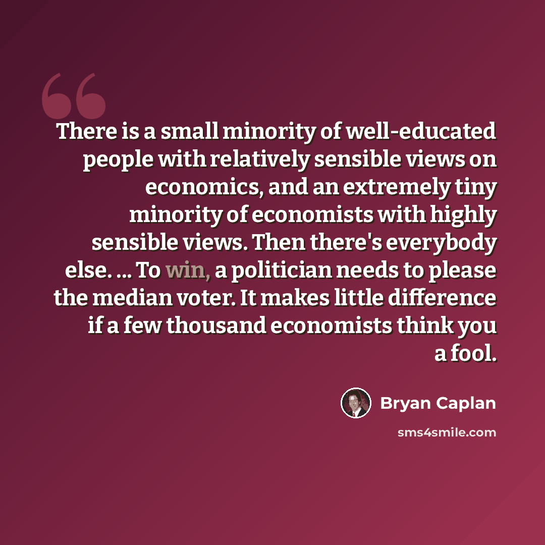 “There is a small minority of well-educated people with relatively sensible views on economics, and an extremely tiny minority of economists with highly sensible views. Then there's everybody else. ... To win, a politician needs to please the median voter. It makes little difference if a few…” quote by Bryan Caplan