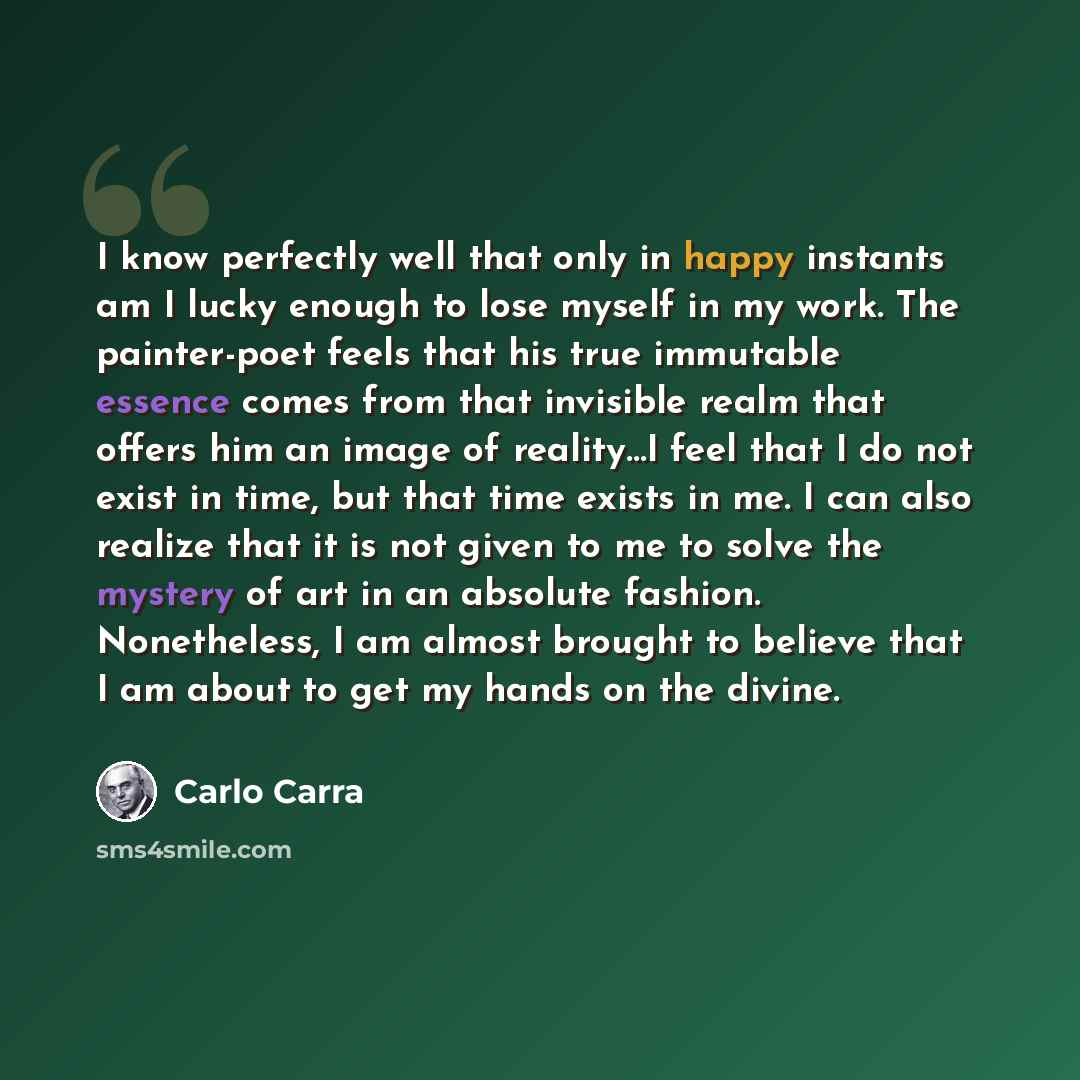 “I know perfectly well that only in happy instants am I lucky enough to lose myself in my work. The painter-poet feels that his true immutable essence comes from that invisible realm that offers him an image of reality…I feel that I do not exist in time, but that time exists in me. I can also…” quote by Carlo Carra