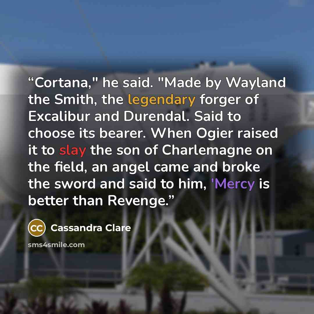 “Cortana," he said. "Made by Wayland the Smith, the legendary forger of Excalibur and Durendal. Said to choose its bearer. When Ogier raised it to slay the son of Charlemagne on the field, an angel came and broke the sword and said to him, 'Mercy is better than Revenge.” quote by Cassandra Clare