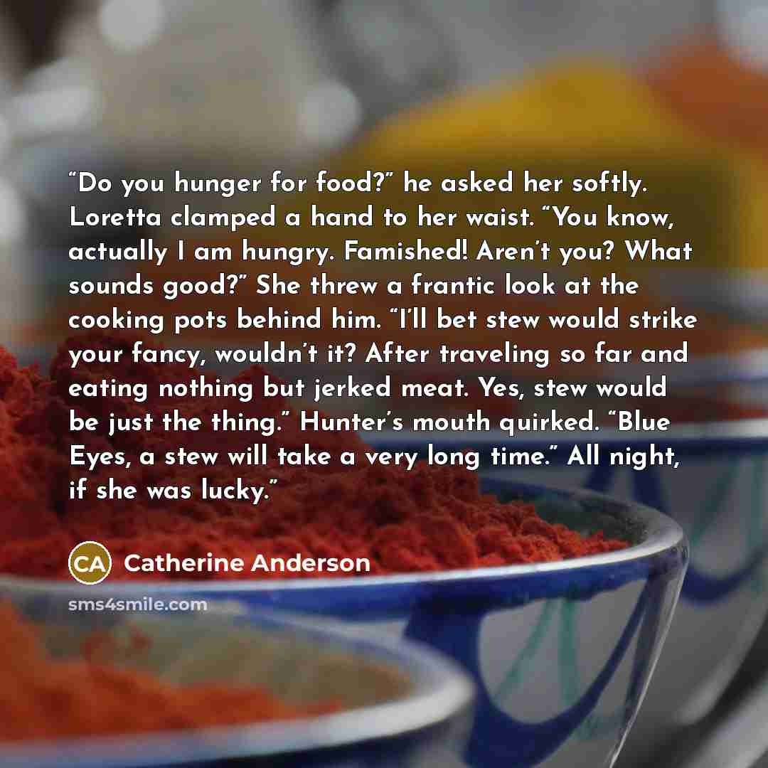 “Do you hunger for food?” he asked her softly. Loretta clamped a hand to her waist. “You know, actually I am hungry. Famished! Aren’t you? What sounds good?” She threw a frantic look at the cooking pots behind him. “I’ll bet stew would strike your fancy, wouldn’t it? After traveling so far and…” quote by Catherine Anderson