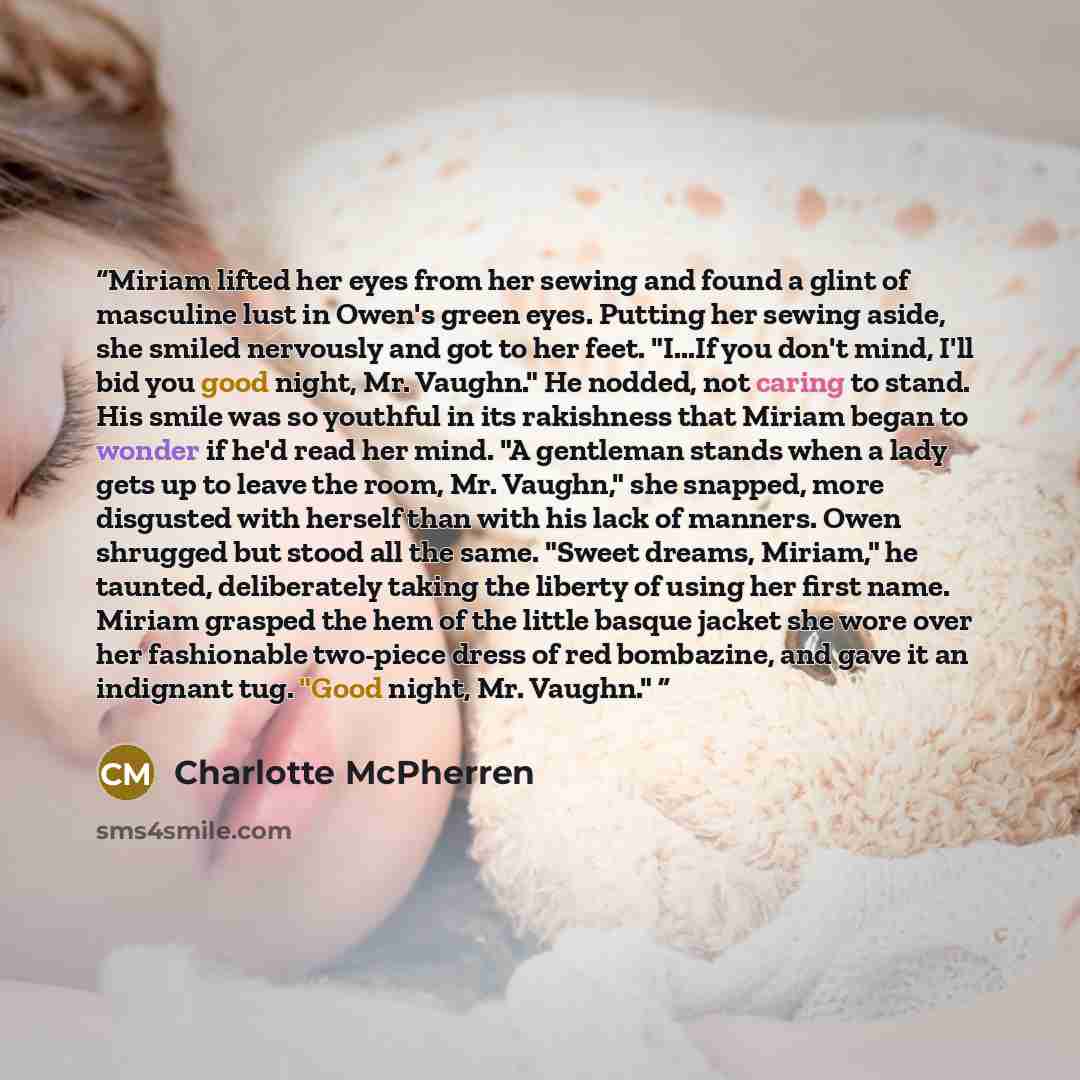“Miriam lifted her eyes from her sewing and found a glint of masculine lust in Owen's green eyes. Putting her sewing aside, she smiled nervously and got to her feet. "I...If you don't mind, I'll bid you good night, Mr. Vaughn." He nodded, not caring to stand. His smile was so youthful in its…” quote by Charlotte McPherren