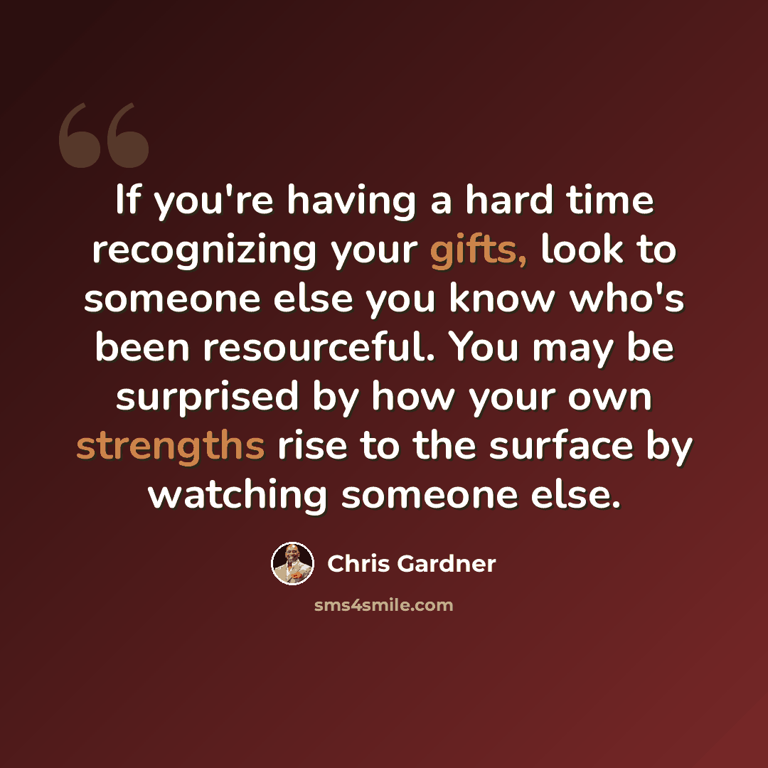 “If you're having a hard time recognizing your gifts, look to someone else you know who's been resourceful. You may be surprised by how your own strengths rise to the surface by watching someone else.” quote by Chris Gardner