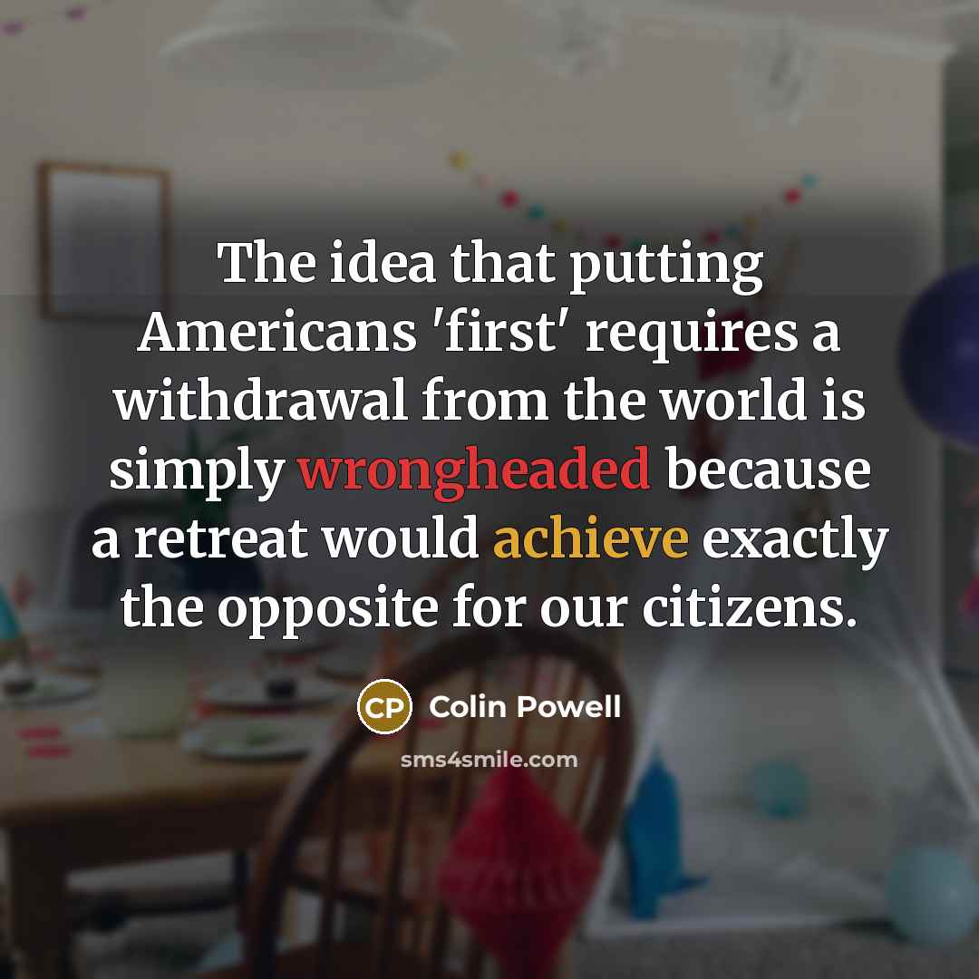 “The idea that putting Americans 'first' requires a withdrawal from the world is simply wrongheaded because a retreat would achieve exactly the opposite for our citizens.” quote by Colin Powell